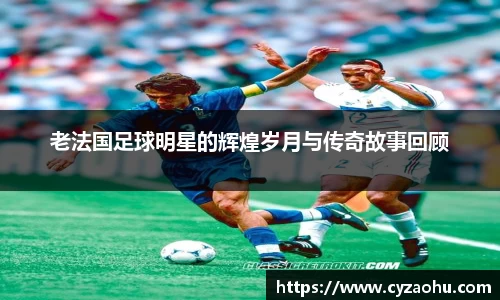 老法国足球明星的辉煌岁月与传奇故事回顾